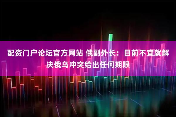 配资门户论坛官方网站 俄副外长：目前不宜就解决俄乌冲突给出任何期限