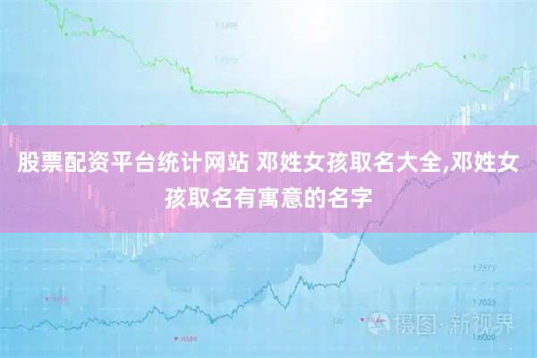 股票配资平台统计网站 邓姓女孩取名大全,邓姓女孩取名有寓意的名字