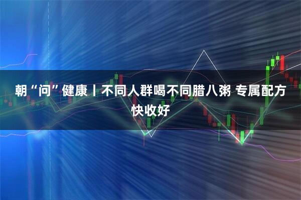 朝“问”健康丨不同人群喝不同腊八粥 专属配方快收好