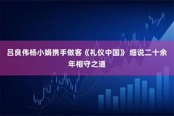 吕良伟杨小娟携手做客《礼仪中国》 细说二十余年相守之道