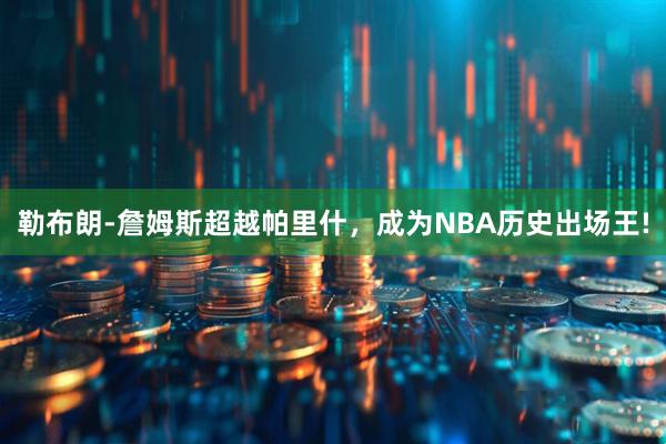 勒布朗-詹姆斯超越帕里什，成为NBA历史出场王!