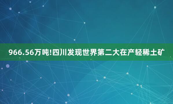966.56万吨!四川发现世界第二大在产轻稀土矿