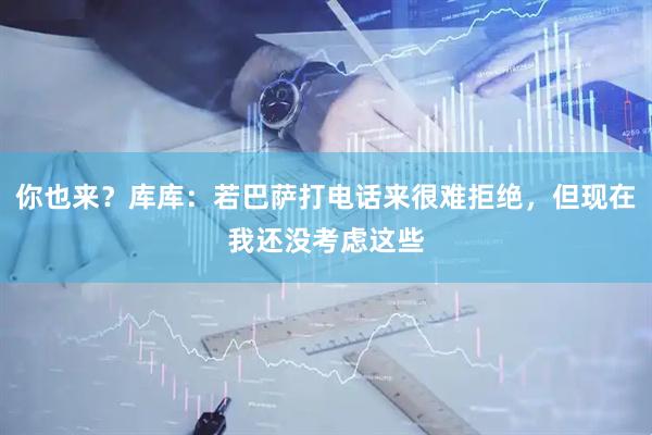 你也来？库库：若巴萨打电话来很难拒绝，但现在我还没考虑这些