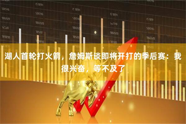 湖人首轮打火箭，詹姆斯谈即将开打的季后赛：我很兴奋，等不及了