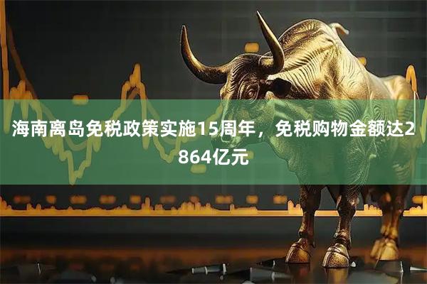 海南离岛免税政策实施15周年，免税购物金额达2864亿元