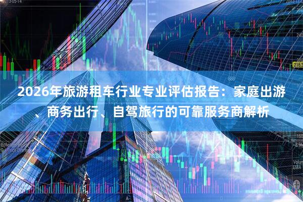 2026年旅游租车行业专业评估报告：家庭出游、商务出行、自驾旅行的可靠服务商解析