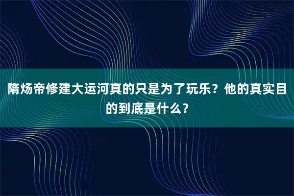 隋炀帝修建大运河真的只是为了玩乐？他的真实目的到底是什么？